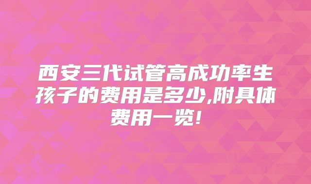 西安三代试管高成功率生孩子的费用是多少,附具体费用一览!