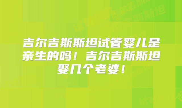 吉尔吉斯斯坦试管婴儿是亲生的吗!吉尔吉斯斯坦娶几个老婆!