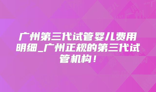 广州第三代试管婴儿费用明细_广州正规的第三代试管机构！
