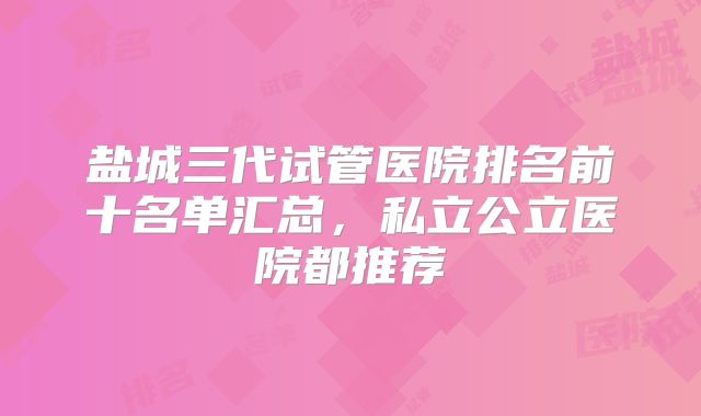盐城三代试管医院排名前十名单汇总,私立公立医院都推荐