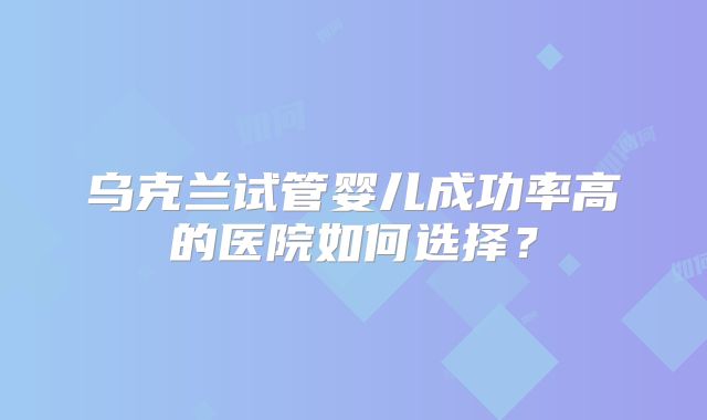 乌克兰试管婴儿成功率高的医院如何选择？