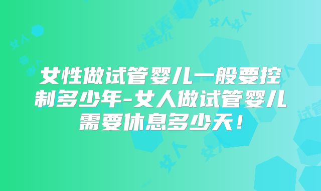 女性做试管婴儿一般要控制多少年-女人做试管婴儿需要休息多少天！