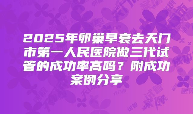 2025年卵巢早衰去天门市第一人民医院做三代试管的成功率高吗？附成功案例分享