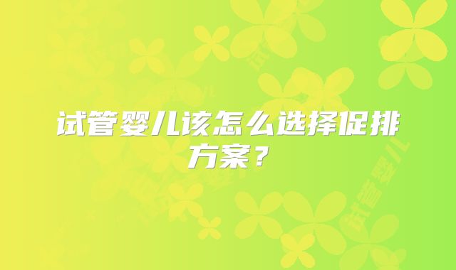 试管婴儿该怎么选择促排方案？