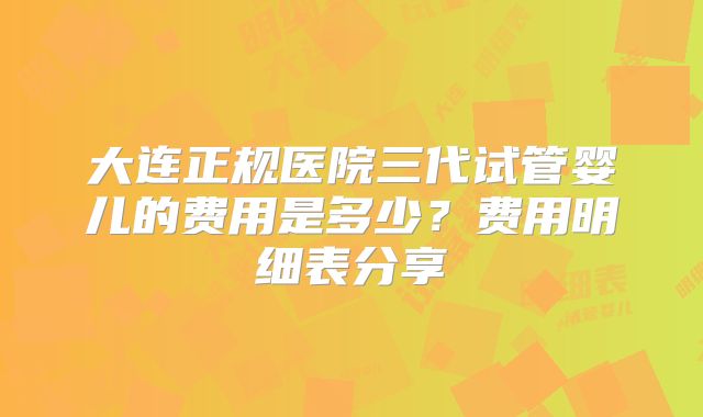 大连正规医院三代试管婴儿的费用是多少?费用明细表分享