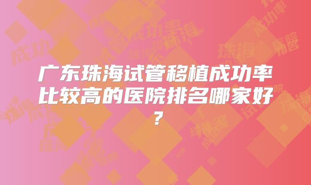 广东珠海试管移植成功率比较高的医院排名哪家好?