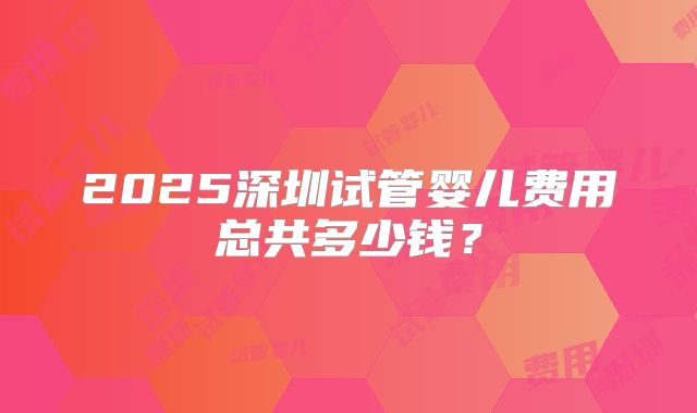2025深圳试管婴儿费用总共多少钱?