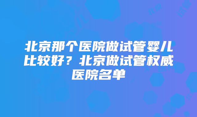 北京那个医院做试管婴儿比较好？北京做试管权威医院名单