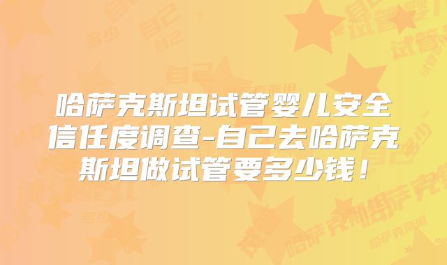 哈萨克斯坦试管婴儿安全信任度调查-自己去哈萨克斯坦做试管要多少钱！