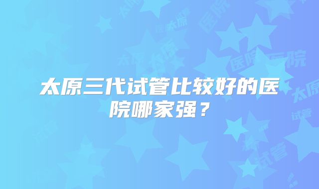 太原三代试管比较好的医院哪家强？