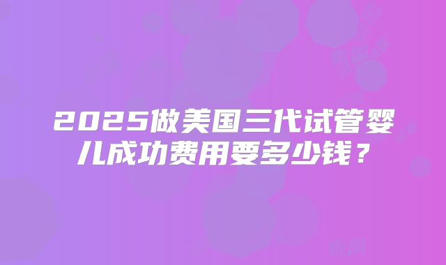 2025做美国三代试管婴儿成功费用要多少钱？