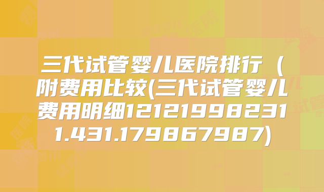 三代试管婴儿医院排行（附费用比较(三代试管婴儿费用明细121219982311.431.179867987)