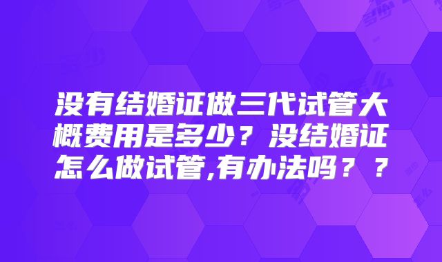 没有结婚证做三代试管大概费用是多少？没结婚证怎么做试管,有办法吗？？