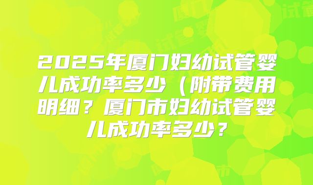 2025年厦门妇幼试管婴儿成功率多少(附带费用明细?厦门市妇幼试管婴儿成功率多少?