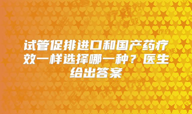 试管促排进口和国产药疗效一样选择哪一种?医生给出答案