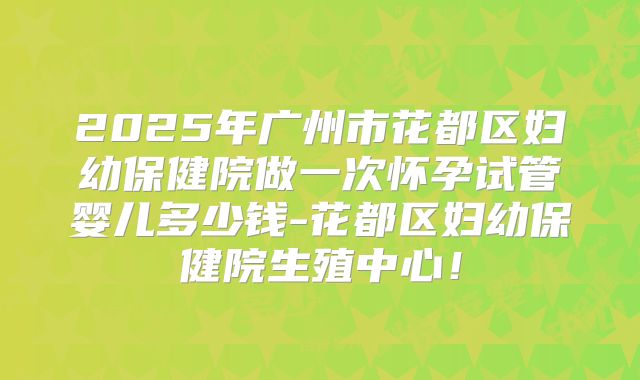 2025年广州市花都区妇幼保健院做一次怀孕试管婴儿多少钱-花都区妇幼保健院生殖中心！