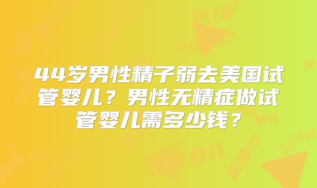 44岁男性精子弱去美国试管婴儿？男性无精症做试管婴儿需多少钱？