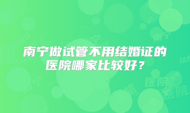 南宁做试管不用结婚证的医院哪家比较好？
