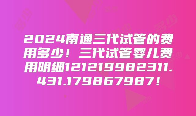 2024南通三代试管的费用多少！三代试管婴儿费用明细121219982311.431.179867987！