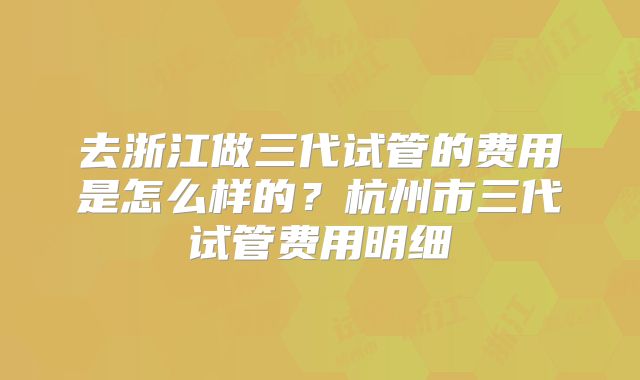 去浙江做三代试管的费用是怎么样的？杭州市三代试管费用明细