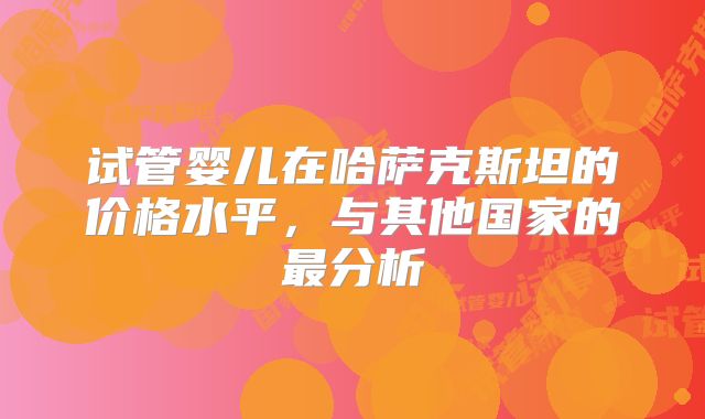 试管婴儿在哈萨克斯坦的价格水平，与其他国家的最分析