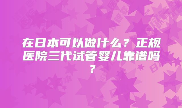 在日本可以做什么？正规医院三代试管婴儿靠谱吗？