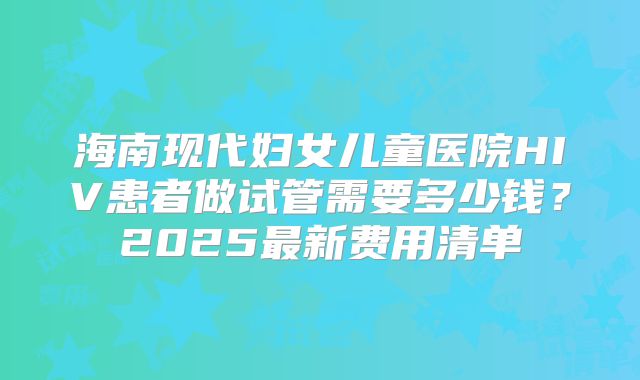 海南现代妇女儿童医院HIV患者做试管需要多少钱？2025最新费用清单