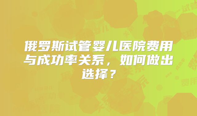 俄罗斯试管婴儿医院费用与成功率关系，如何做出选择？
