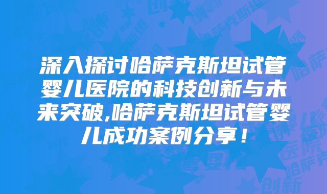 深入探讨哈萨克斯坦试管婴儿医院的科技创新与未来突破,哈萨克斯坦试管婴儿成功案例分享!