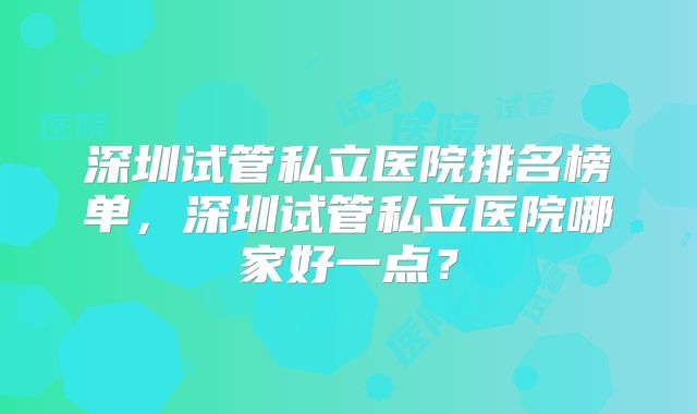 深圳试管私立医院排名榜单，深圳试管私立医院哪家好一点？