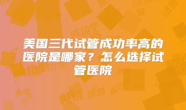 美国三代试管成功率高的医院是哪家?怎么选择试管医院