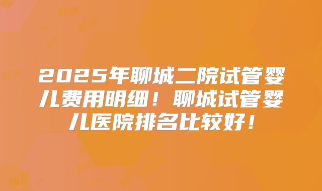 2025年聊城二院试管婴儿费用明细！聊城试管婴儿医院排名比较好！