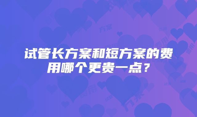 试管长方案和短方案的费用哪个更贵一点?