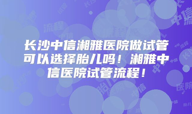 长沙中信湘雅医院做试管可以选择胎儿吗!湘雅中信医院试管流程!