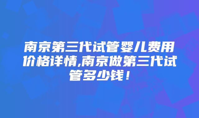 南京第三代试管婴儿费用价格详情,南京做第三代试管多少钱！