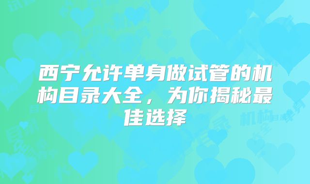 西宁允许单身做试管的机构目录大全，为你揭秘最佳选择