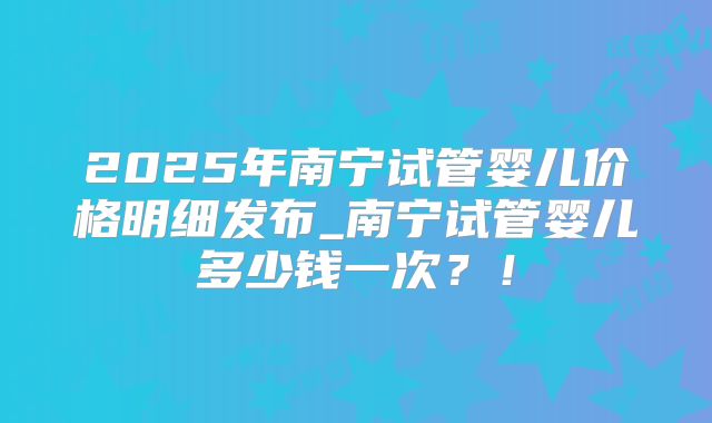 2025年南宁试管婴儿价格明细发布_南宁试管婴儿多少钱一次?!