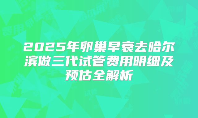 2025年卵巢早衰去哈尔滨做三代试管费用明细及预估全解析