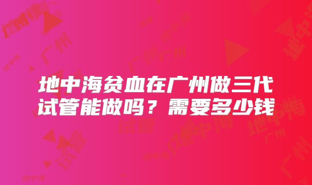 地中海贫血在广州做三代试管能做吗？需要多少钱
