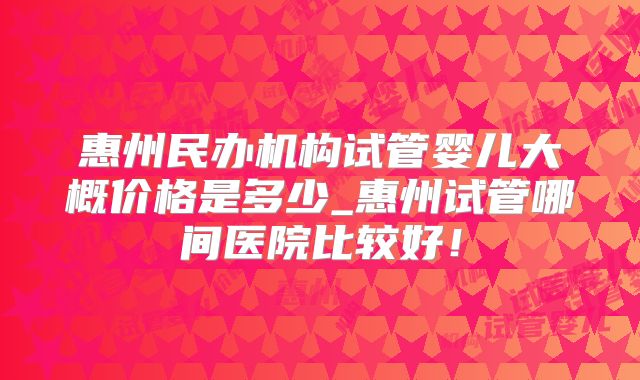 惠州民办机构试管婴儿大概价格是多少_惠州试管哪间医院比较好！