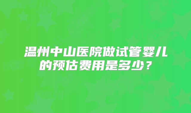 温州中山医院做试管婴儿的预估费用是多少?