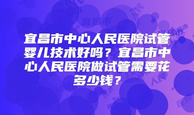 宜昌市中心人民医院试管婴儿技术好吗？宜昌市中心人民医院做试管需要花多少钱？