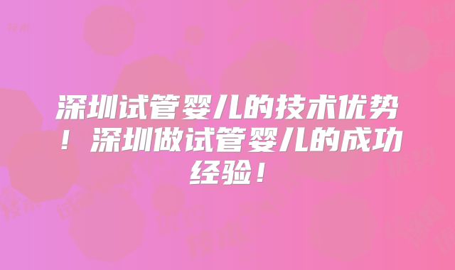 深圳试管婴儿的技术优势！深圳做试管婴儿的成功经验！