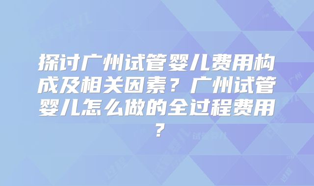 探讨广州试管婴儿费用构成及相关因素?广州试管婴儿怎么做的全过程费用?