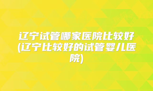 辽宁试管哪家医院比较好(辽宁比较好的试管婴儿医院)