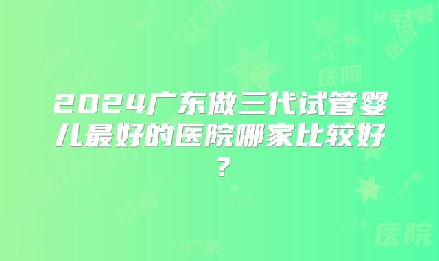2024广东做三代试管婴儿最好的医院哪家比较好？
