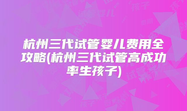 杭州三代试管婴儿费用全攻略(杭州三代试管高成功率生孩子)