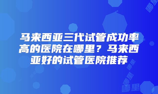 马来西亚三代试管成功率高的医院在哪里？马来西亚好的试管医院推荐