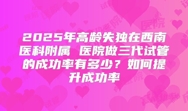 2025年高龄失独在西南医科附属 医院做三代试管的成功率有多少?如何提升成功率