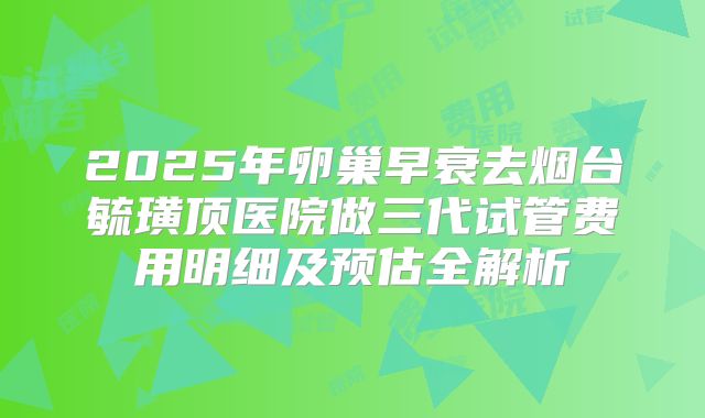 2025年卵巢早衰去烟台毓璜顶医院做三代试管费用明细及预估全解析